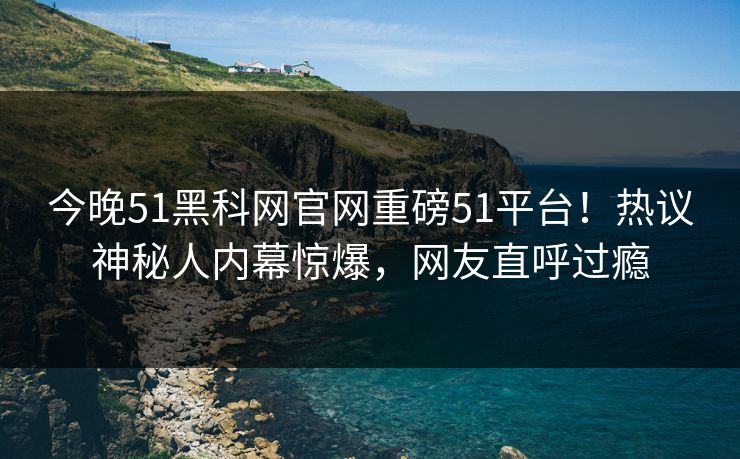今晚51黑科网官网重磅51平台！热议神秘人内幕惊爆，网友直呼过瘾