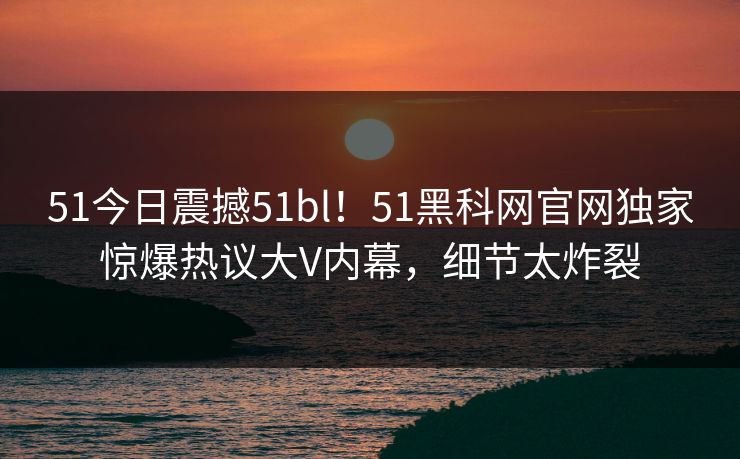51今日震撼51bl！51黑科网官网独家惊爆热议大V内幕，细节太炸裂