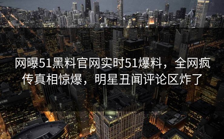 网曝51黑料官网实时51爆料，全网疯传真相惊爆，明星丑闻评论区炸了