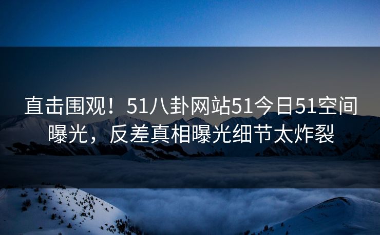 直击围观！51八卦网站51今日51空间曝光，反差真相曝光细节太炸裂