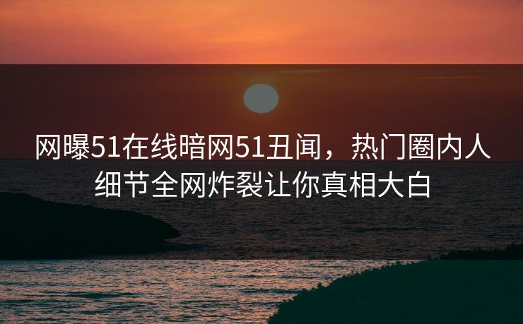 网曝51在线暗网51丑闻，热门圈内人细节全网炸裂让你真相大白  第1张