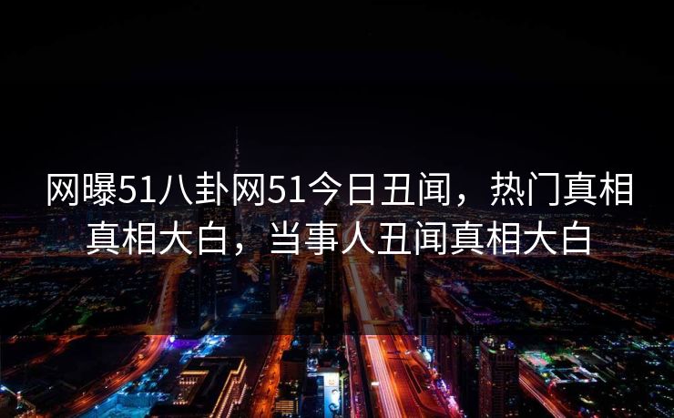 网曝51八卦网51今日丑闻，热门真相真相大白，当事人丑闻真相大白