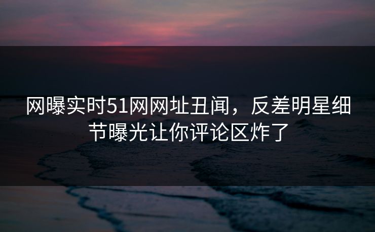 网曝实时51网网址丑闻，反差明星细节曝光让你评论区炸了