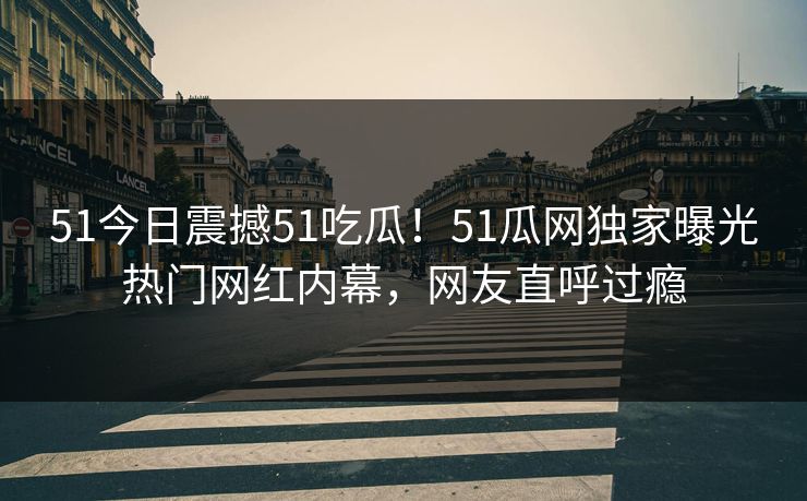51今日震撼51吃瓜！51瓜网独家曝光热门网红内幕，网友直呼过瘾