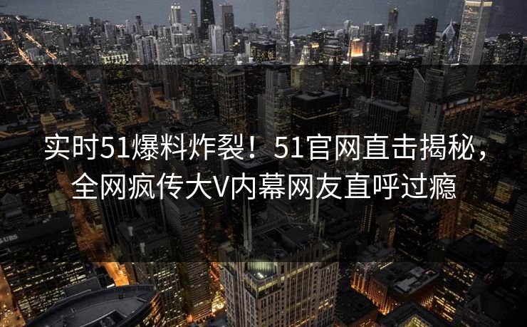 实时51爆料炸裂！51官网直击揭秘，全网疯传大V内幕网友直呼过瘾