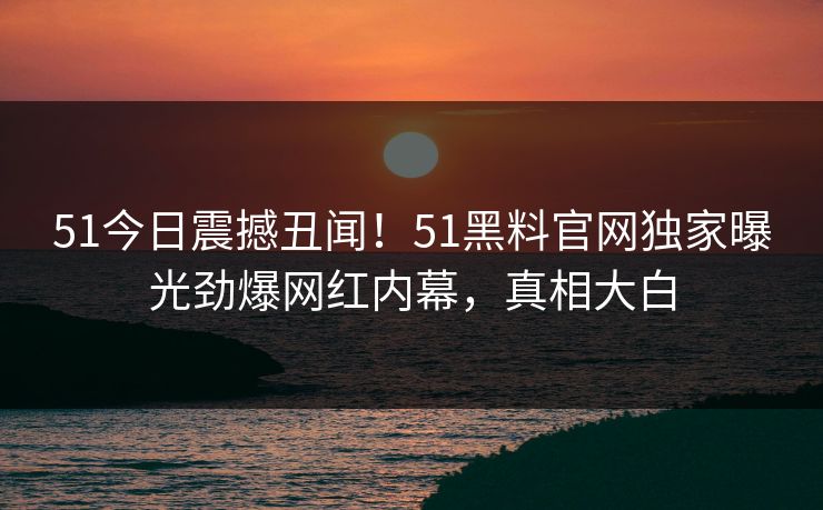 51今日震撼丑闻！51黑料官网独家曝光劲爆网红内幕，真相大白