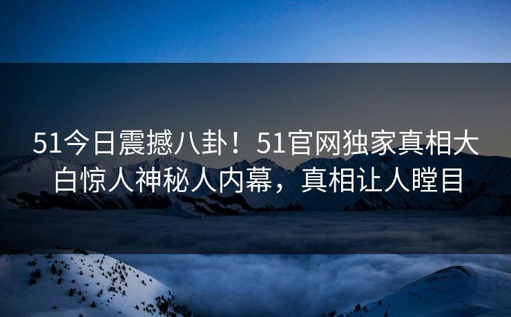 51今日震撼八卦！51官网独家真相大白惊人神秘人内幕，真相让人瞠目  第1张