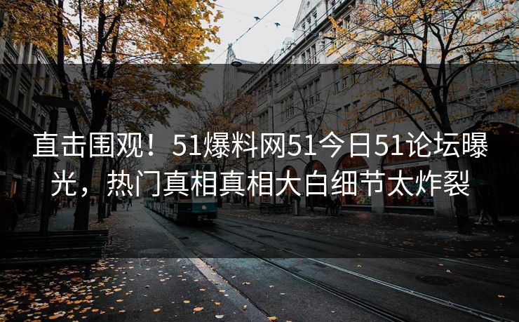 直击围观！51爆料网51今日51论坛曝光，热门真相真相大白细节太炸裂