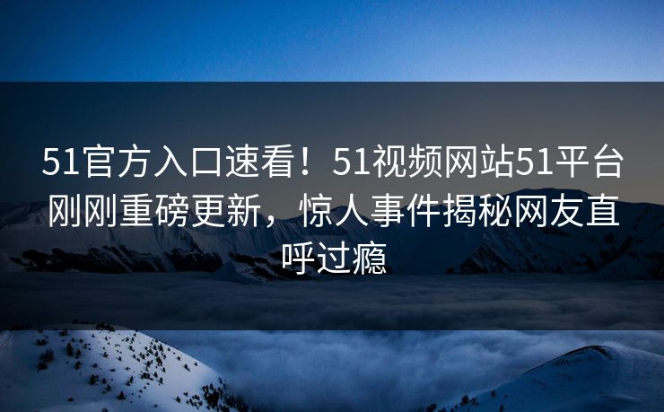 51官方入口速看！51视频网站51平台刚刚重磅更新，惊人事件揭秘网友直呼过瘾