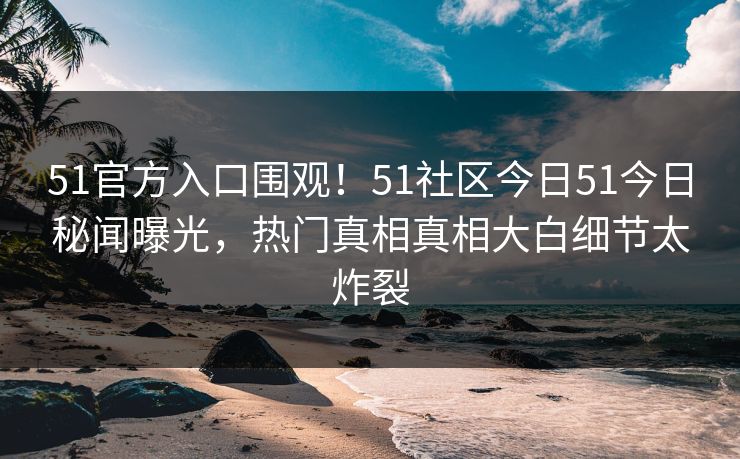 51官方入口围观！51社区今日51今日秘闻曝光，热门真相真相大白细节太炸裂