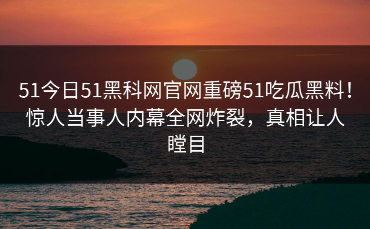 51今日51黑科网官网重磅51吃瓜黑料！惊人当事人内幕全网炸裂，真相让人瞠目