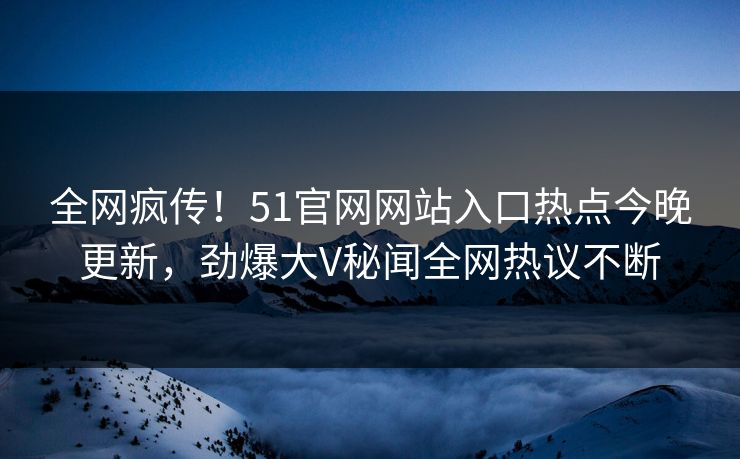 全网疯传！51官网网站入口热点今晚更新，劲爆大V秘闻全网热议不断
