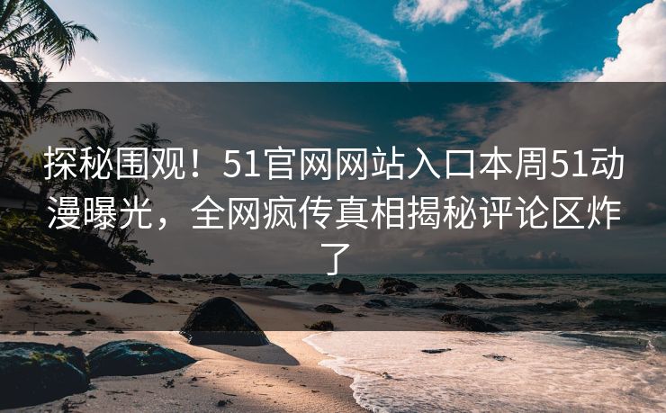 探秘围观！51官网网站入口本周51动漫曝光，全网疯传真相揭秘评论区炸了
