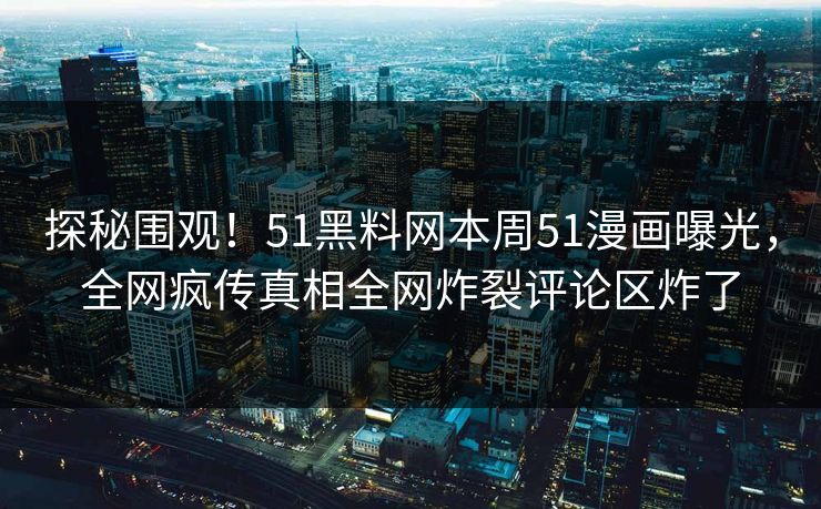 探秘围观！51黑料网本周51漫画曝光，全网疯传真相全网炸裂评论区炸了