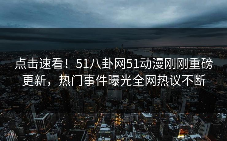 点击速看！51八卦网51动漫刚刚重磅更新，热门事件曝光全网热议不断