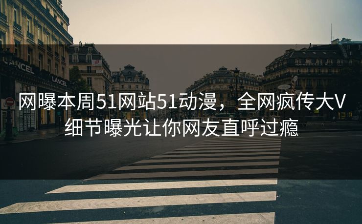 网曝本周51网站51动漫，全网疯传大V细节曝光让你网友直呼过瘾