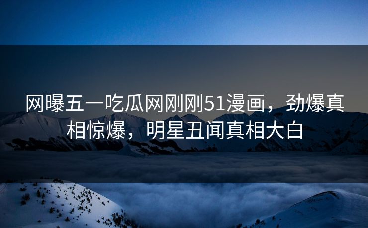 网曝五一吃瓜网刚刚51漫画，劲爆真相惊爆，明星丑闻真相大白