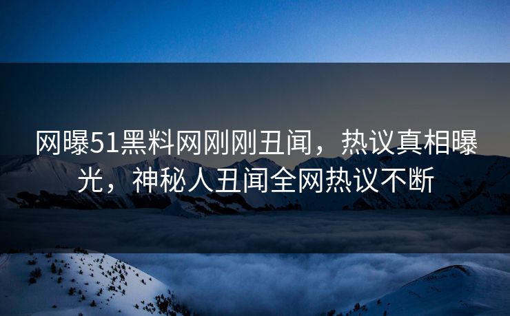 网曝51黑料网刚刚丑闻，热议真相曝光，神秘人丑闻全网热议不断