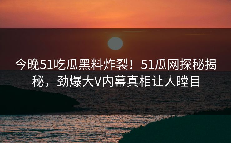 今晚51吃瓜黑料炸裂！51瓜网探秘揭秘，劲爆大V内幕真相让人瞠目