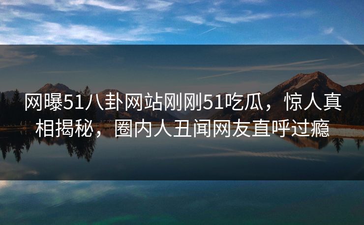 网曝51八卦网站刚刚51吃瓜，惊人真相揭秘，圈内人丑闻网友直呼过瘾