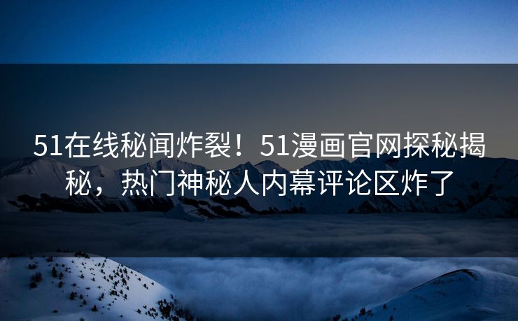 51在线秘闻炸裂！51漫画官网探秘揭秘，热门神秘人内幕评论区炸了