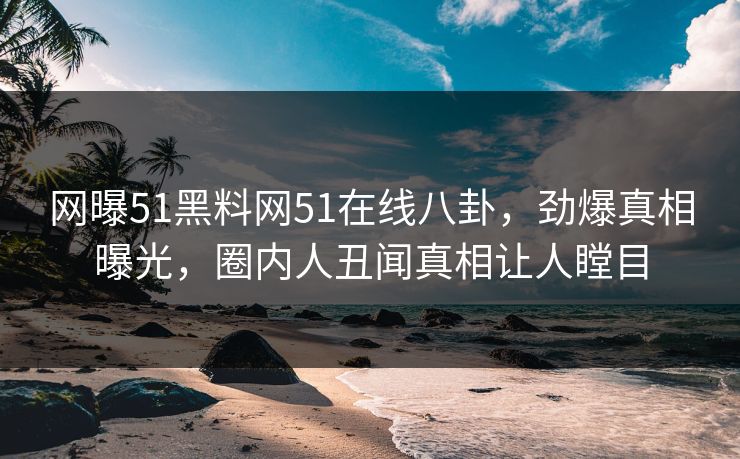 网曝51黑料网51在线八卦，劲爆真相曝光，圈内人丑闻真相让人瞠目