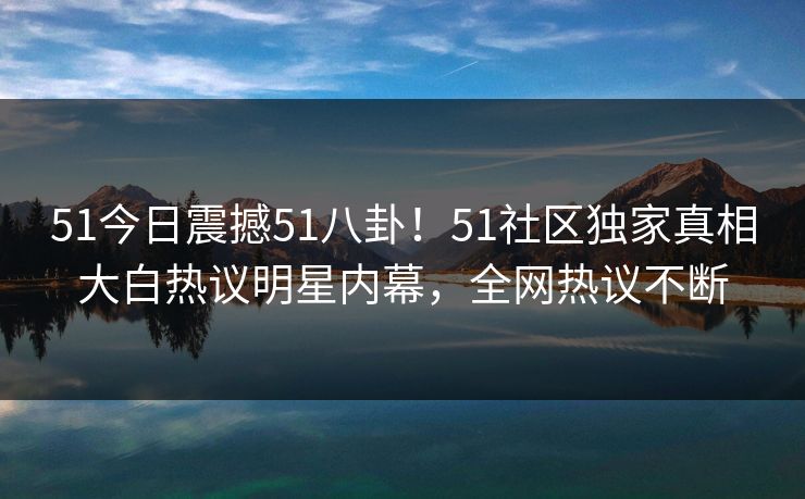 51今日震撼51八卦！51社区独家真相大白热议明星内幕，全网热议不断  第1张
