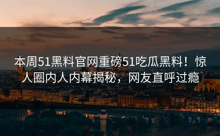 本周51黑料官网重磅51吃瓜黑料！惊人圈内人内幕揭秘，网友直呼过瘾