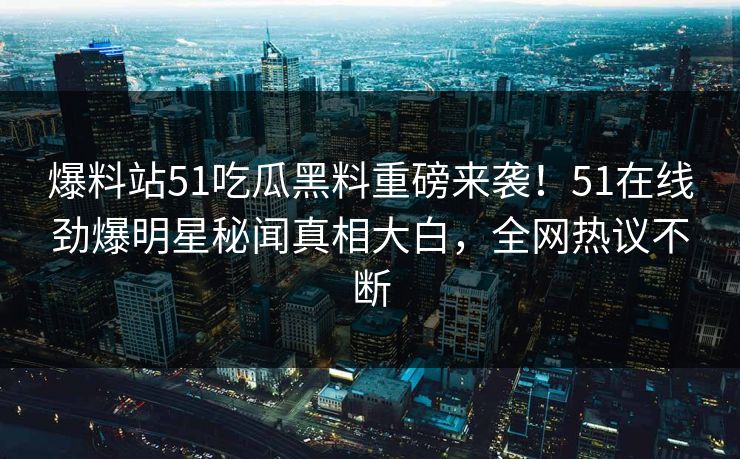 爆料站51吃瓜黑料重磅来袭！51在线劲爆明星秘闻真相大白，全网热议不断