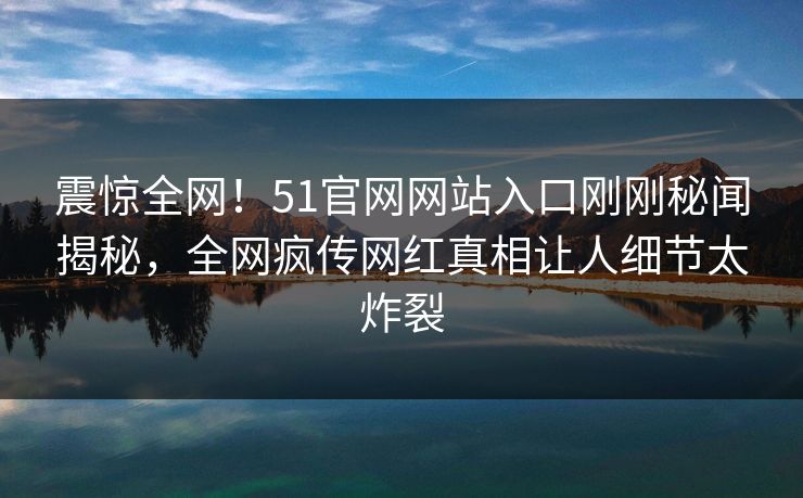 震惊全网！51官网网站入口刚刚秘闻揭秘，全网疯传网红真相让人细节太炸裂