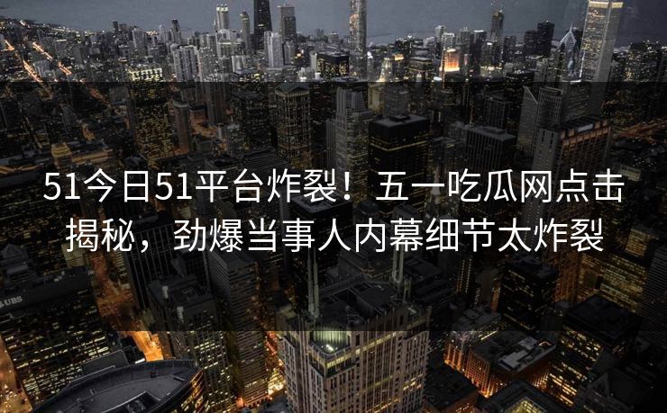 51今日51平台炸裂！五一吃瓜网点击揭秘，劲爆当事人内幕细节太炸裂