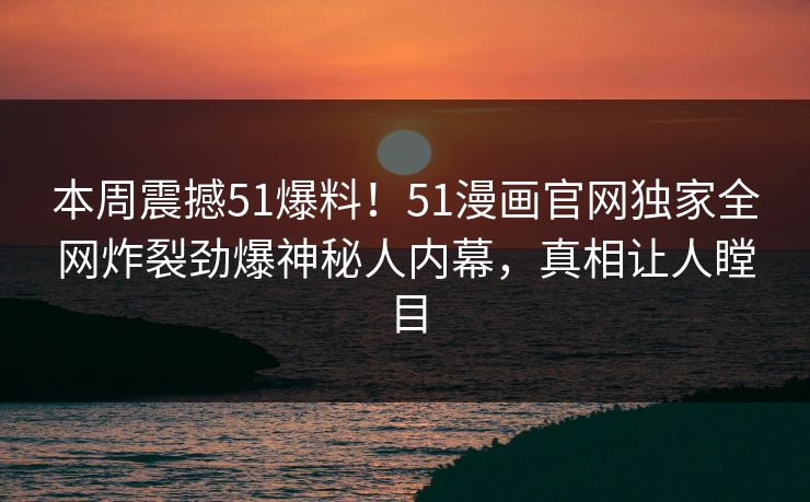 本周震撼51爆料！51漫画官网独家全网炸裂劲爆神秘人内幕，真相让人瞠目