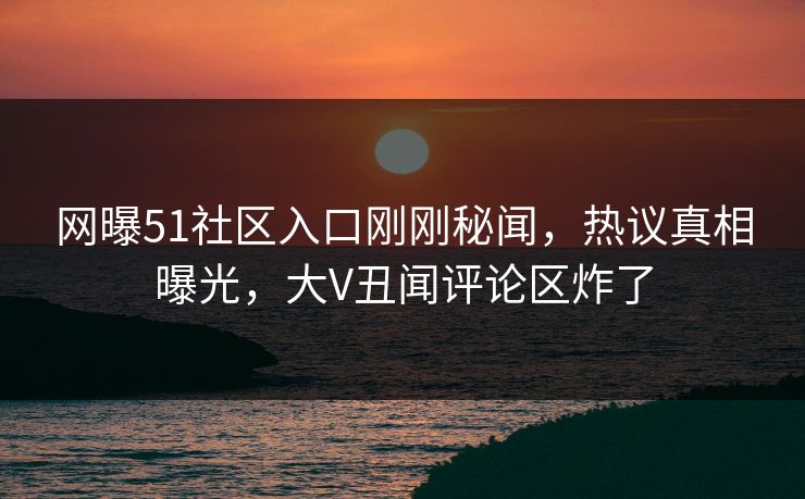 网曝51社区入口刚刚秘闻，热议真相曝光，大V丑闻评论区炸了