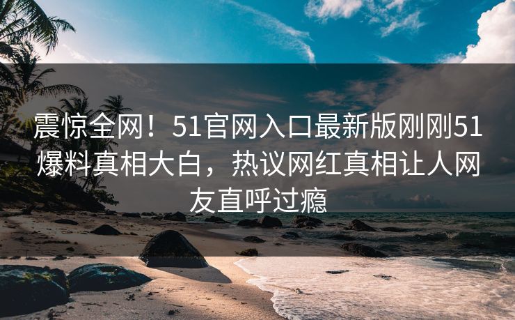 震惊全网！51官网入口最新版刚刚51爆料真相大白，热议网红真相让人网友直呼过瘾