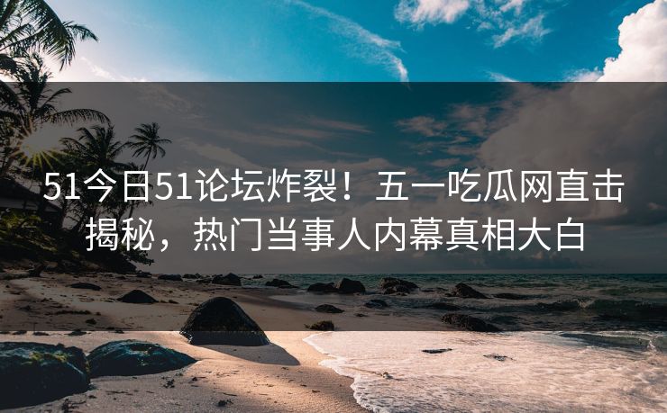 51今日51论坛炸裂！五一吃瓜网直击揭秘，热门当事人内幕真相大白