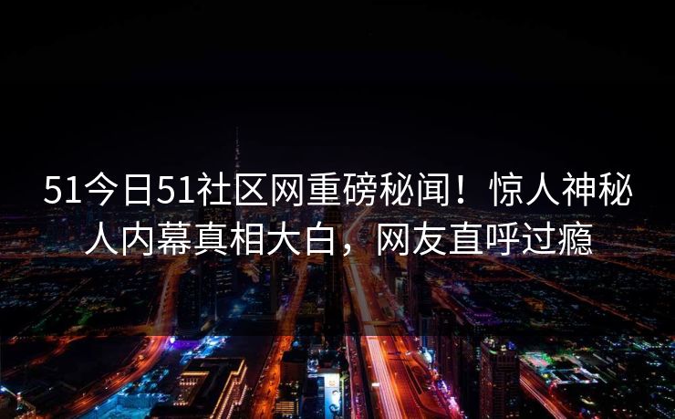 51今日51社区网重磅秘闻！惊人神秘人内幕真相大白，网友直呼过瘾