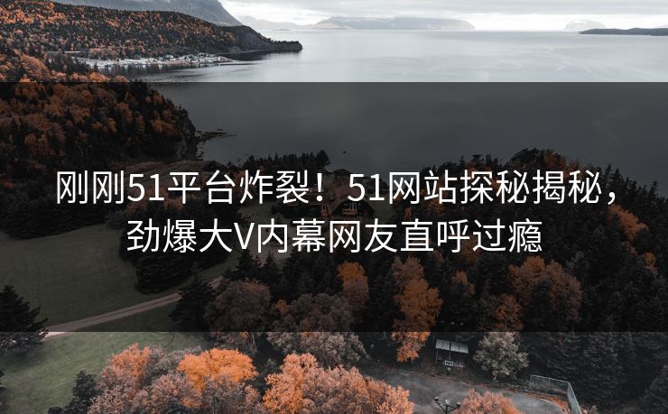 刚刚51平台炸裂！51网站探秘揭秘，劲爆大V内幕网友直呼过瘾