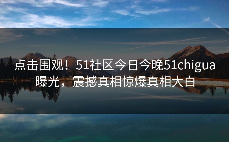 点击围观！51社区今日今晚51chigua曝光，震撼真相惊爆真相大白