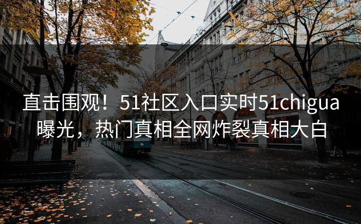 直击围观！51社区入口实时51chigua曝光，热门真相全网炸裂真相大白