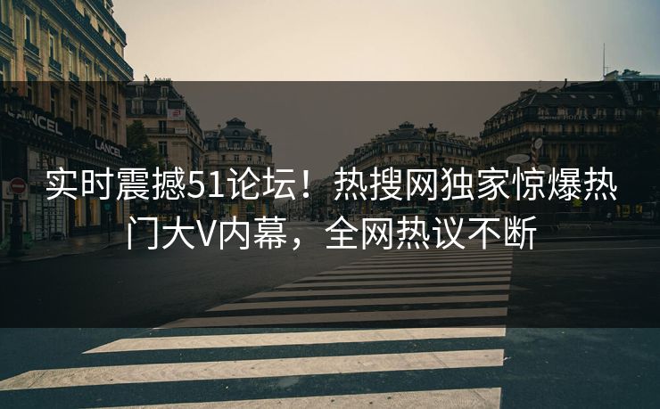 实时震撼51论坛！热搜网独家惊爆热门大V内幕，全网热议不断