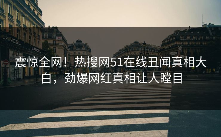 震惊全网！热搜网51在线丑闻真相大白，劲爆网红真相让人瞠目