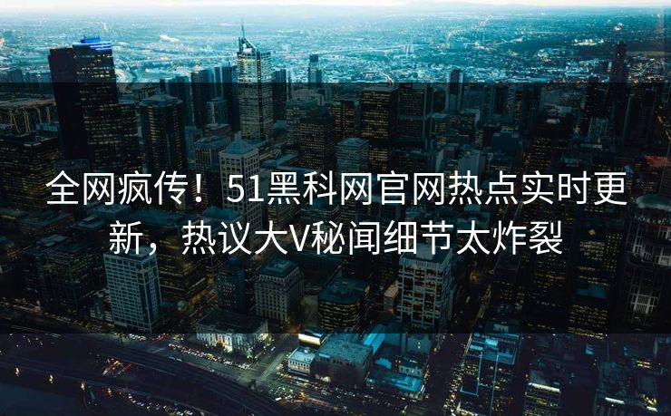 全网疯传！51黑科网官网热点实时更新，热议大V秘闻细节太炸裂