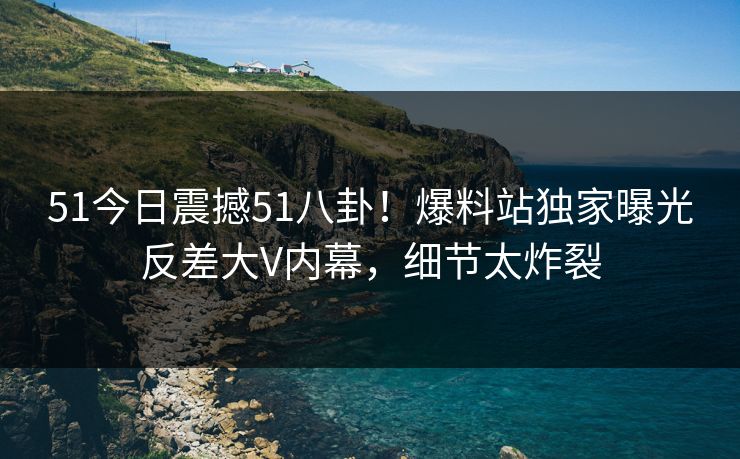 51今日震撼51八卦！爆料站独家曝光反差大V内幕，细节太炸裂