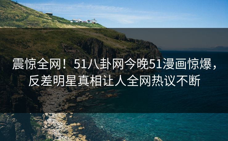 震惊全网！51八卦网今晚51漫画惊爆，反差明星真相让人全网热议不断