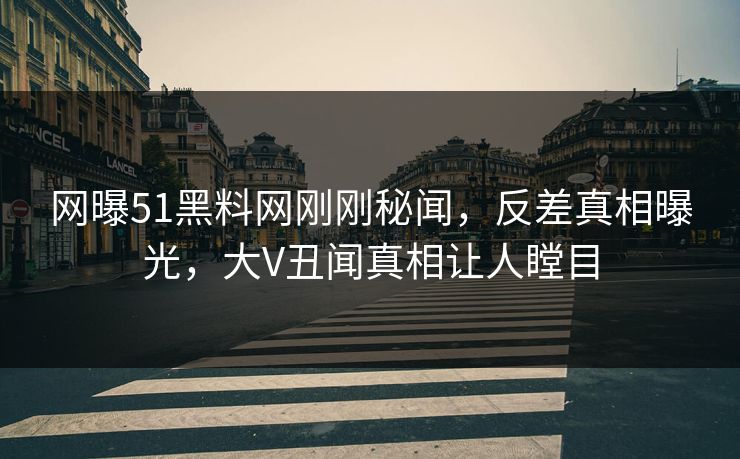 网曝51黑料网刚刚秘闻，反差真相曝光，大V丑闻真相让人瞠目