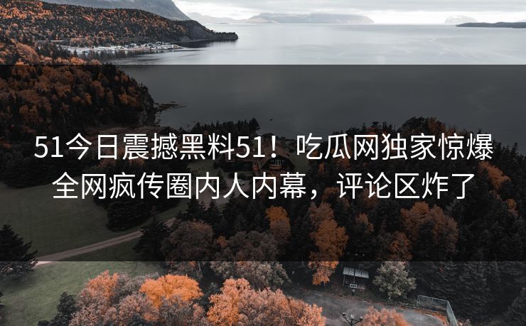 51今日震撼黑料51！吃瓜网独家惊爆全网疯传圈内人内幕，评论区炸了