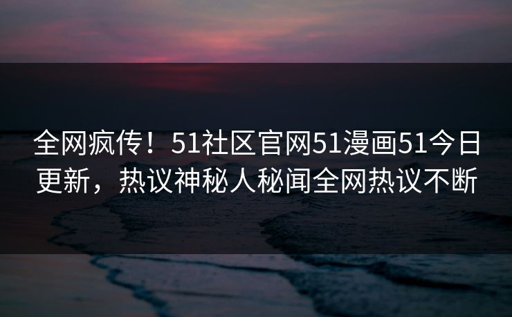 全网疯传！51社区官网51漫画51今日更新，热议神秘人秘闻全网热议不断