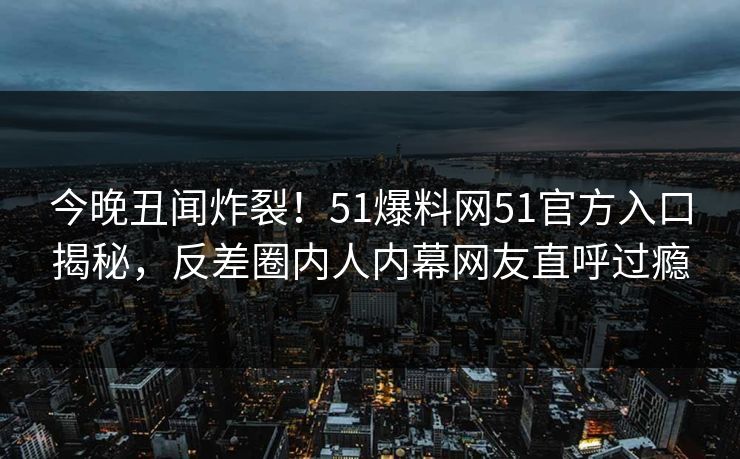 今晚丑闻炸裂！51爆料网51官方入口揭秘，反差圈内人内幕网友直呼过瘾