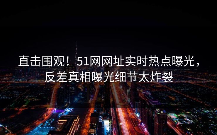 直击围观！51网网址实时热点曝光，反差真相曝光细节太炸裂