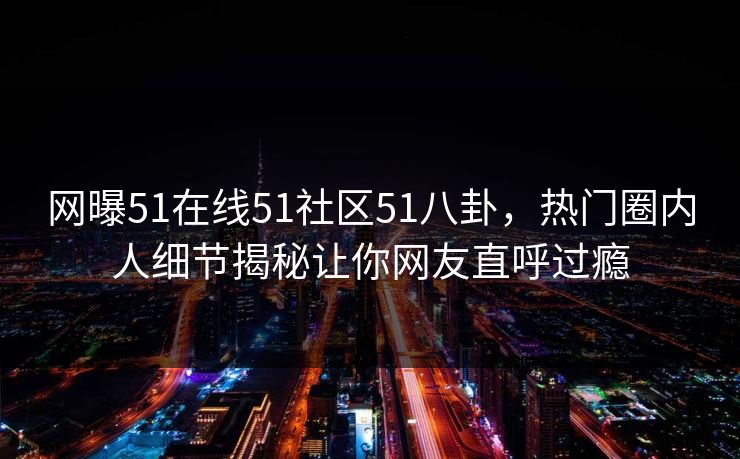网曝51在线51社区51八卦，热门圈内人细节揭秘让你网友直呼过瘾